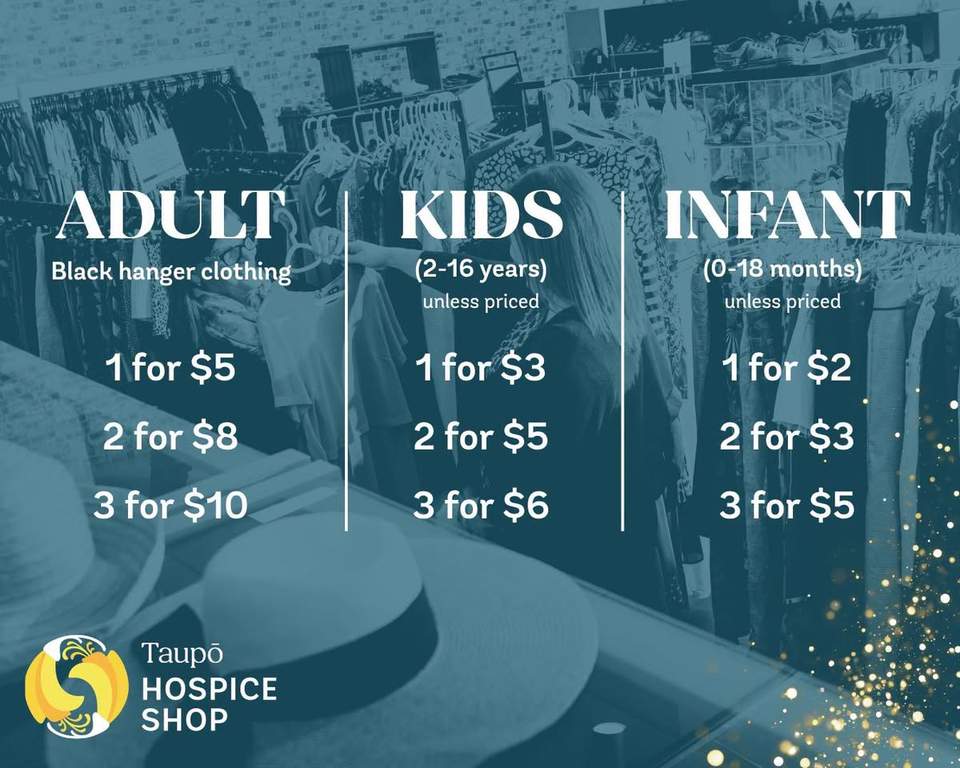 Lake Taupo Hospice Shop has new clothing prices: adult black-hanger clothing is 1 for $5, 2 for $8 or 3 for $10; kids clothing is 1 for $3, 2 for $5 or 3 for $6; infant clothing is 1 for $2, 2 for $3 or 3 for $5, unless individually priced.