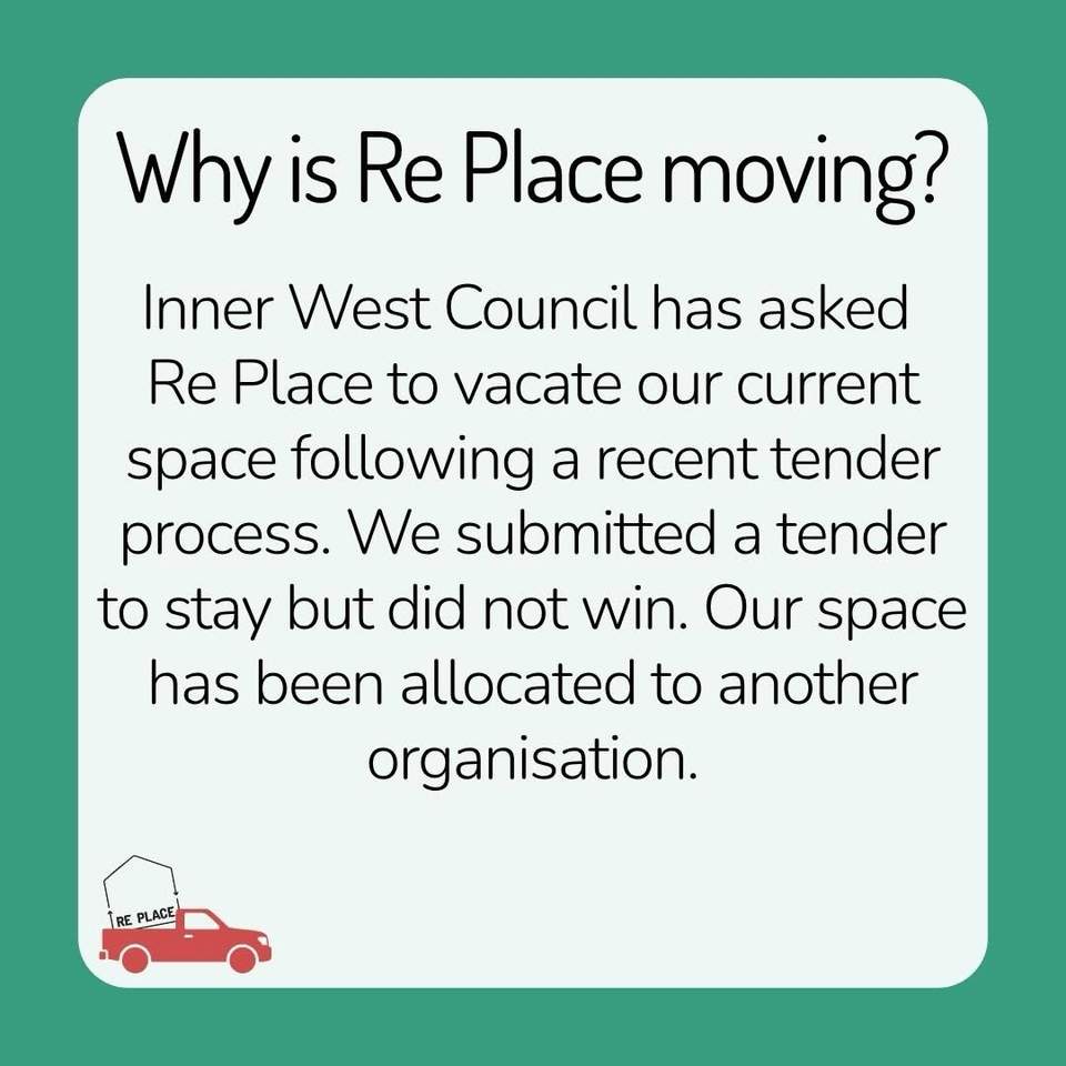 Our team has been getting inundated with questions about our upcoming move so we thought we would post the most frequently asked questions to make sure everyone’s on the same page
Please feel free to pop more questions in the comments section if you have a question we haven’t covered!
1) WHY IS RE PLACE MOVING?
Inner West Council has asked Re Place to vacate our current space following a recent tender process. We submitted a tender to stay but did not win. Our space has been allocated to another organisation.
2) WHEN & WHERE ARE WE MOVING?
We have been asked to leave our space by March 2027. We don’t know where we will go yet but are actively looking for a new home and hope to stay within the local area.
3) WHO WILL BE MOVING INTO OUR SPACE?
Reverse Garbage will be moving into our current space, as well as the space next door.
4) WILL WE STAY AT THE SUSTAINABILITY HUB?
Hopefully. Council has offered us an office and a small space at the Hub, but it is not large enough to offer current services. Either way, we will have to find a secondary space to house us.
5) WILL RE PLACE CLOSE?
We’re doing everything we can to remain open! However, if we can’t find an affordable space by March, the reality is that we may have to close. Fingers crossed this doesn’t happen!
6) HOW DO WE FEEL ABOUT MOVING?
We’re sad to be leaving a space we’ve spent building over the past three years, but we’re also excited about what
a new space could make possible for Re Place.
7) HOW CAN YOU HELP?
Keep an eye out for our fundraising efforts. We will be raising funds over the coming months to help cover the costs
of moving and setting up our new space. Every dollar will help in getting us into a new space!
In the meantime you can still shop with us:
 Wednesdays 10 - 6
 Thursdays 10 - 5
 Fridays 10 - 5
 Saturdays 10 - 4
at the Sustainability Hub, 7 Prospect Rd, Summer Hill where we are a short walk from buses, trains and light rail and are always doggo friendly
Huge thanks to our community who have